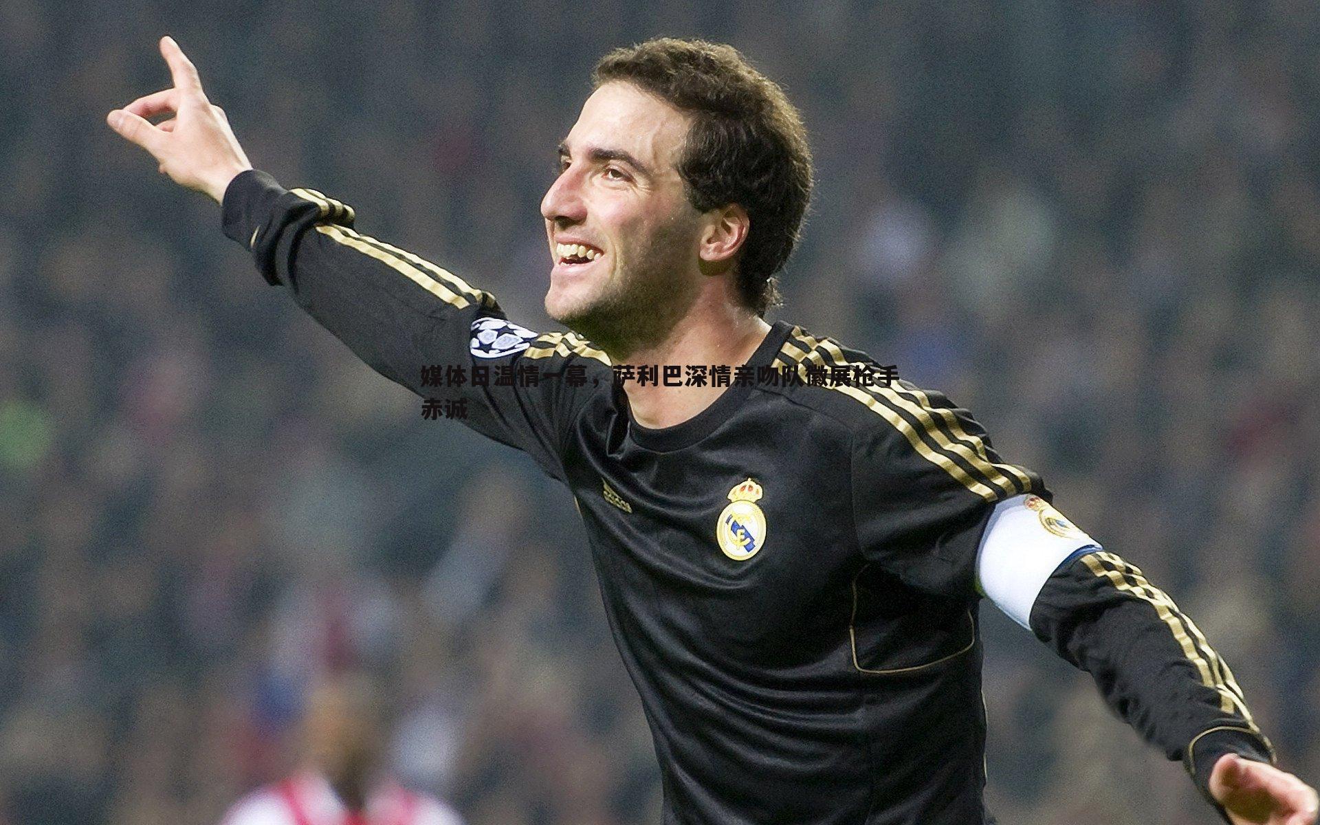 媒体日温情一幕,萨利巴深情亲吻队徽展枪手赤诚